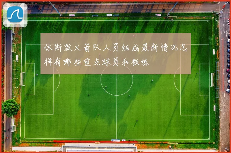 休斯敦火箭队人员组成最新情况怎样有哪些重点球员和教练