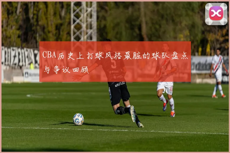 CBA历史上打球风格最脏的球队盘点与争议回顾