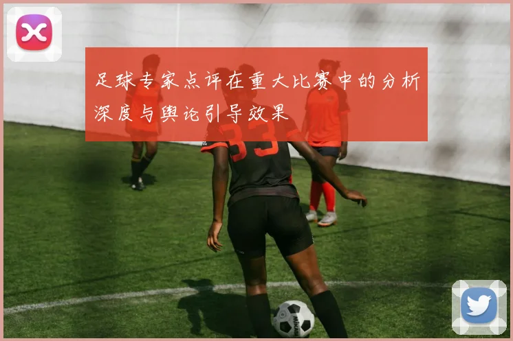 足球专家点评在重大比赛中的分析深度与舆论引导效果