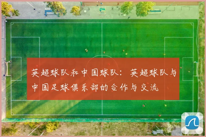英超球队和中国球队：英超球队与中国足球俱乐部的合作与交流